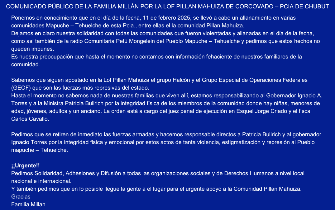 Ponemos en conocimiento que en el día de la fecha, 11 de febrero 2025, se llevó a cabo un allanamiento en varias comunidades Mapuche – Tehuelche de esta Pcia., entre ellas el la comunidad Pillan Mahuiza. Dejamos en claro nuestra solidaridad con todas las comunidades que fueron violentadas y allanadas en el día de la fecha, como así también de la radio Comunitaria Petú Mongelein del Pueblo Mapuche – Tehuelche y pedimos que estos hechos no queden impunes. Es nuestra preocupación que hasta el momento no contamos con información fehaciente de nuestros familiares de la comunidad. Sabemos que siguen apostado en la Lof Pillan Mahuiza el grupo Halcón y el Grupo Especial de Operaciones Federales (GEOF) que son las fuerzas más represivas del estado. Hasta el momento no sabemos nada de nuestras familias que viven allí, estamos responsabilizando al Gobernador Ignacio A. Torres y a la Ministra Patricia Bullrich por la integridad física de los miembros de la comunidad donde hay niñas, menores de edad, jóvenes, adultos y un anciano. La orden está a cargo del juez penal de ejecución en Esquel Jorge Criado y el fiscal Carlos Cavallo. Pedimos que se retiren de inmediato las fuerzas armadas y hacemos responsable directos a Patricia Bullrich y al gobernador Ignacio Torres por la integridad física y emocional por estos actos de tanta violencia, estigmatización y represión al Pueblo mapuche – Tehuelche. ¡¡Urgente!! Pedimos Solidaridad, Adhesiones y Difusión a todas las organizaciones sociales y de Derechos Humanos a nivel local nacional e internacional. Y también pedimos que en lo posible llegue la gente a el lugar para el urgente apoyo a la Comunidad Pillan Mahuiza. Gracias Familia Millan